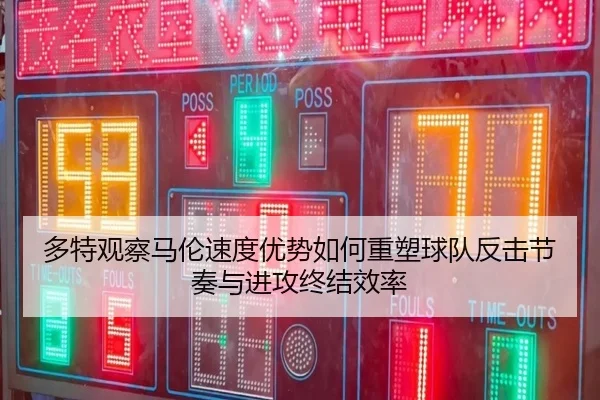 多特观察马伦速度优势如何重塑球队反击节奏与进攻终结效率