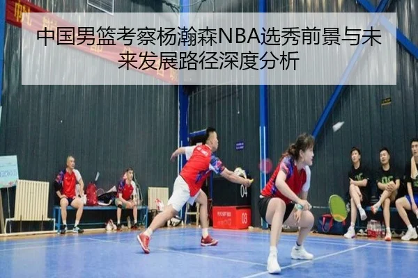 中国男篮考察杨瀚森NBA选秀前景与未来发展路径深度分析