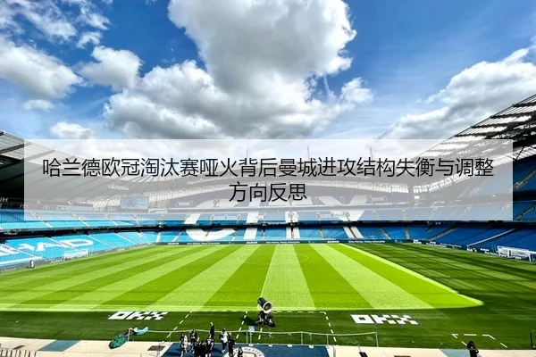 哈兰德欧冠淘汰赛哑火背后曼城进攻结构失衡与调整方向反思