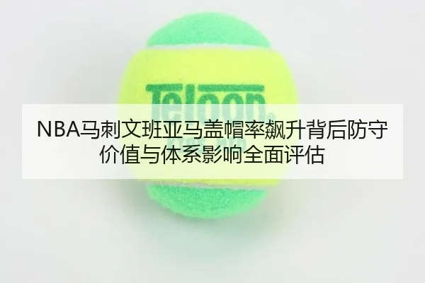 NBA马刺文班亚马盖帽率飙升背后防守价值与体系影响全面评估