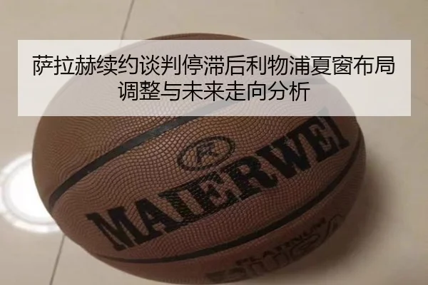 萨拉赫续约谈判停滞后利物浦夏窗布局调整与未来走向分析
