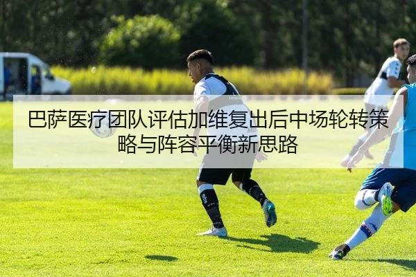巴萨医疗团队评估加维复出后中场轮转策略与阵容平衡新思路