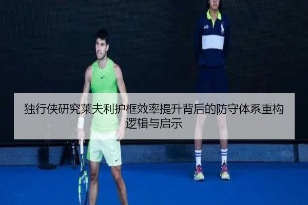 独行侠研究莱夫利护框效率提升背后的防守体系重构逻辑与启示