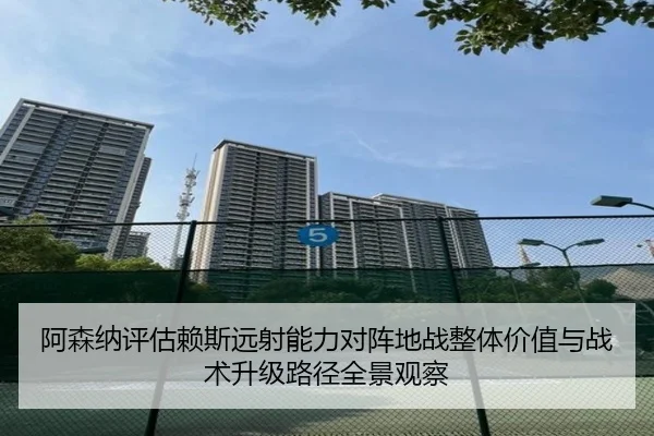 阿森纳评估赖斯远射能力对阵地战整体价值与战术升级路径全景观察